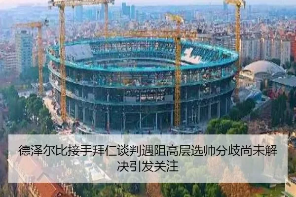 德泽尔比接手拜仁谈判遇阻高层选帅分歧尚未解决引发关注