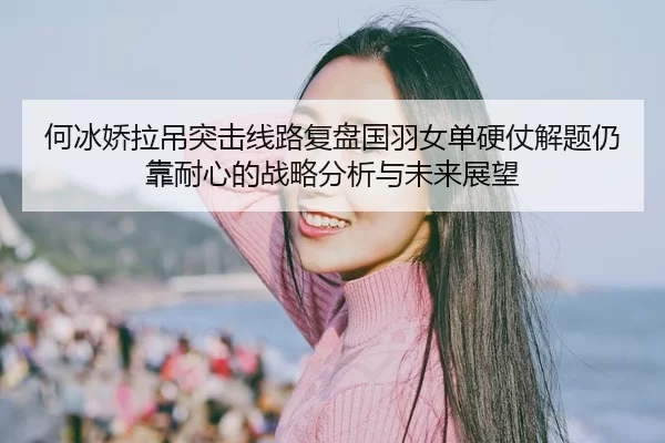 何冰娇拉吊突击线路复盘国羽女单硬仗解题仍靠耐心的战略分析与未来展望