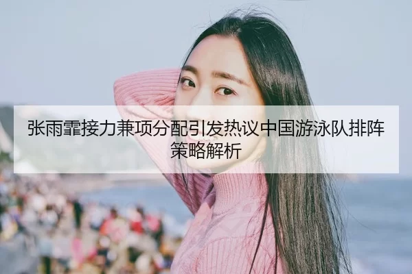 张雨霏接力兼项分配引发热议中国游泳队排阵策略解析