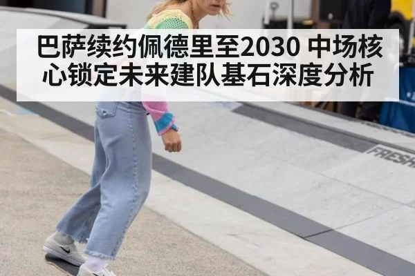 巴萨续约佩德里至2030 中场核心锁定未来建队基石深度分析