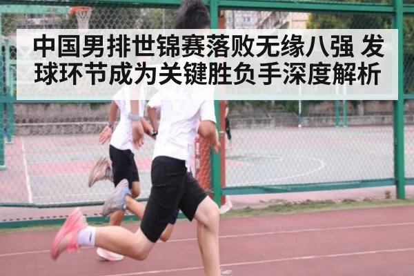 中国男排世锦赛落败无缘八强 发球环节成为关键胜负手深度解析