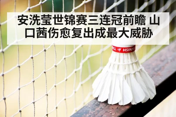 安洗莹世锦赛三连冠前瞻 山口茜伤愈复出成最大威胁