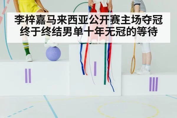 李梓嘉马来西亚公开赛主场夺冠终于终结男单十年无冠的等待